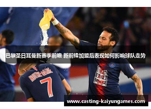 巴黎圣日耳曼新赛季前瞻 新前锋加盟后表现如何影响球队走势