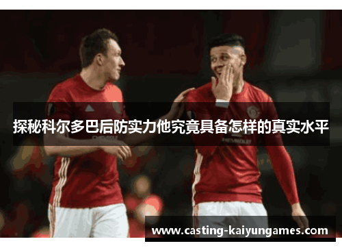 探秘科尔多巴后防实力他究竟具备怎样的真实水平